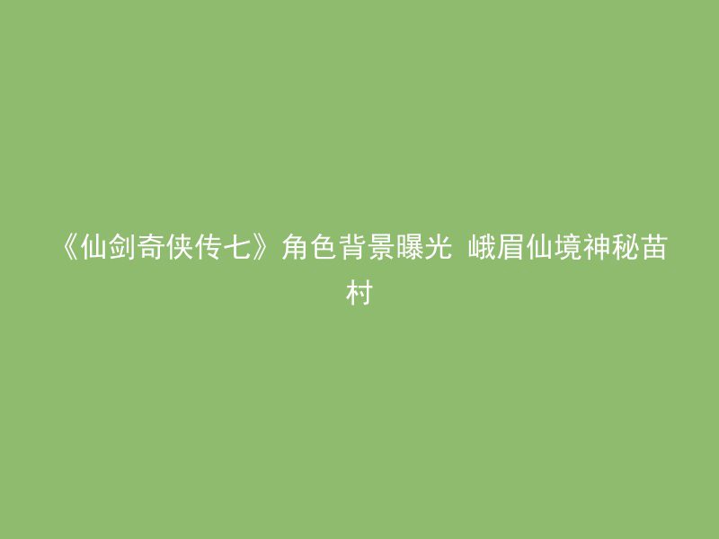 《仙剑奇侠传七》角色背景曝光 峨眉仙境神秘苗村