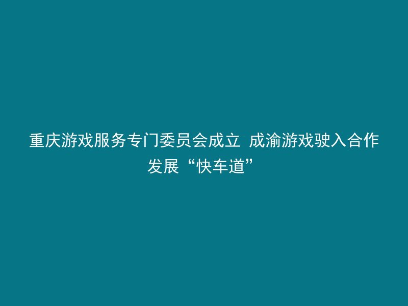 重庆游戏服务专门委员会成立 成渝游戏驶入合作发展“快车道”