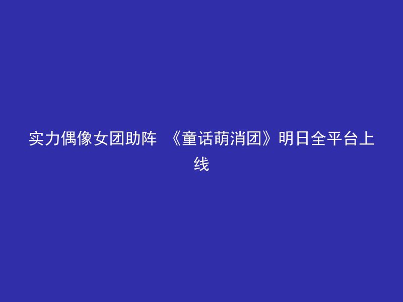 实力偶像女团助阵 《童话萌消团》明日全平台上线