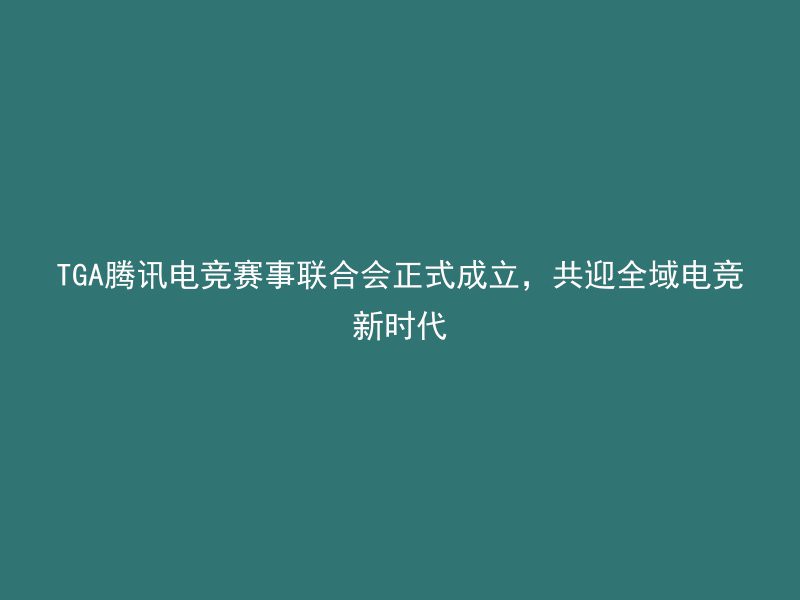 TGA腾讯电竞赛事联合会正式成立，共迎全域电竞新时代