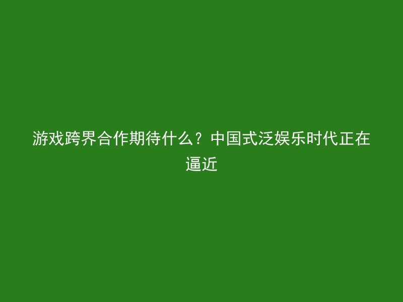 游戏跨界合作期待什么？中国式泛娱乐时代正在逼近