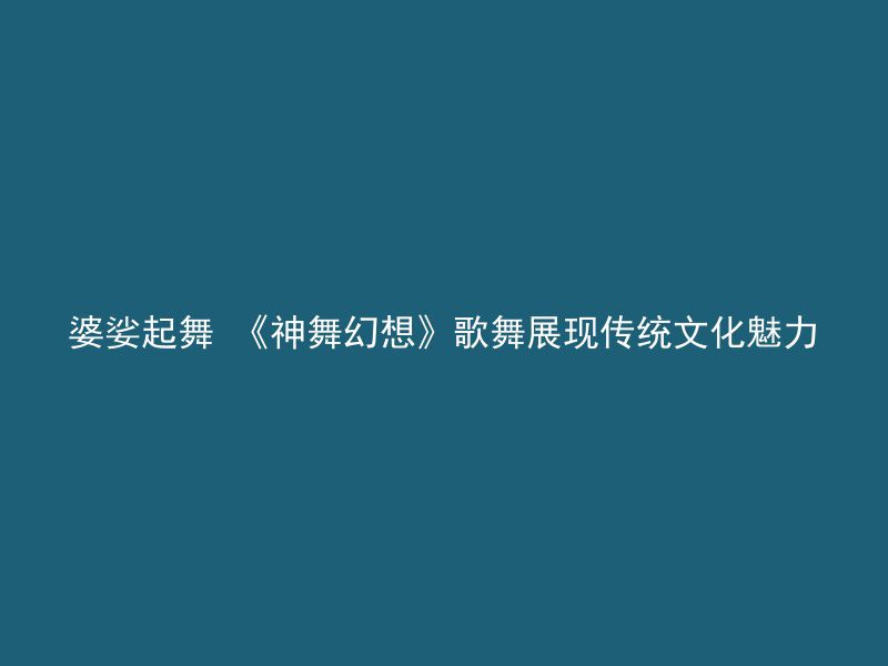 婆娑起舞 《神舞幻想》歌舞展现传统文化魅力