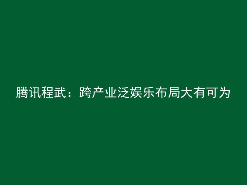 腾讯程武：跨产业泛娱乐布局大有可为