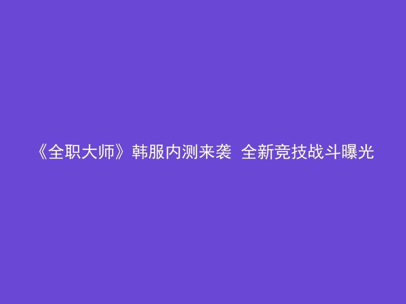 《全职大师》韩服内测来袭 全新竞技战斗曝光