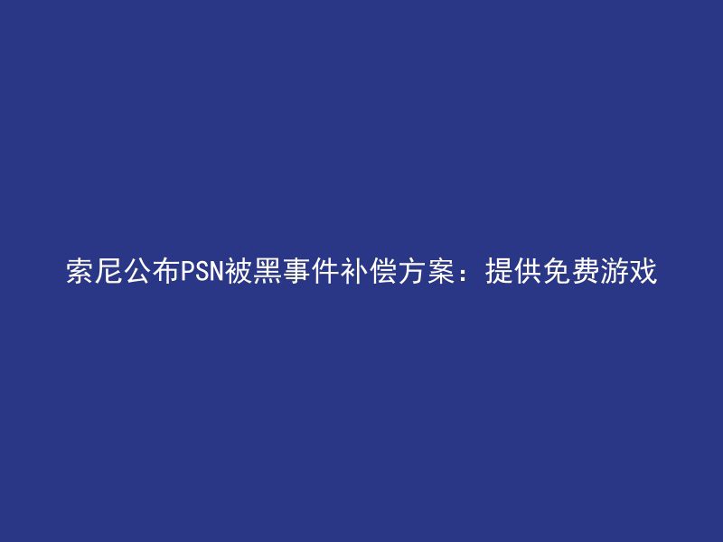 索尼公布PSN被黑事件补偿方案：提供免费游戏