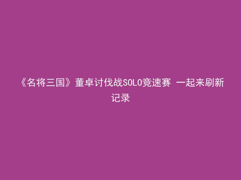 《名将三国》董卓讨伐战SOLO竞速赛 一起来刷新记录