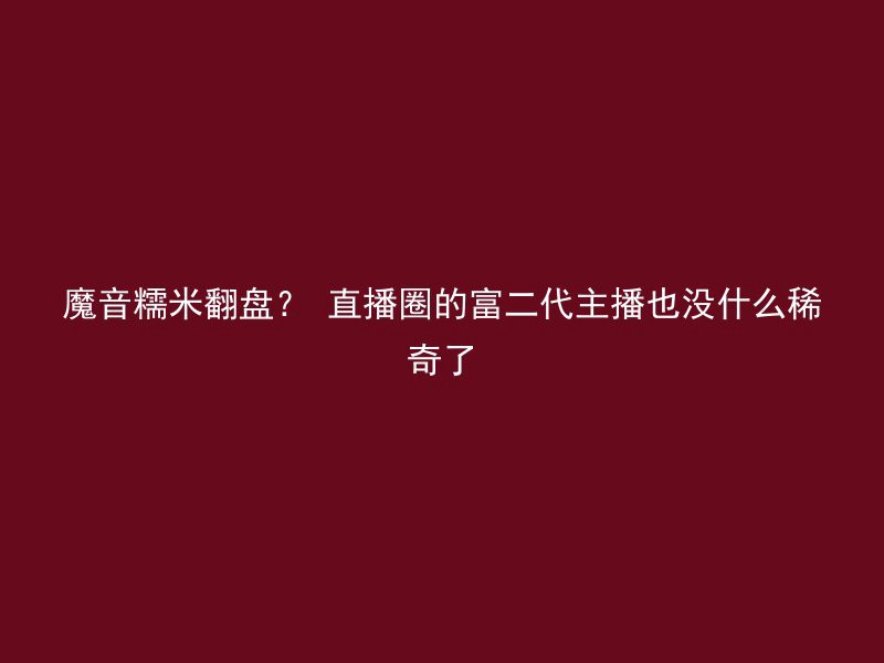 魔音糯米翻盘？ 直播圈的富二代主播也没什么稀奇了