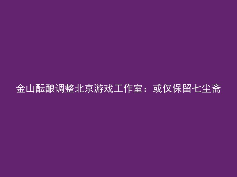 金山酝酿调整北京游戏工作室：或仅保留七尘斋