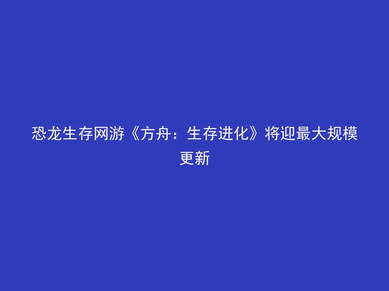 恐龙生存网游《方舟：生存进化》将迎最大规模更新