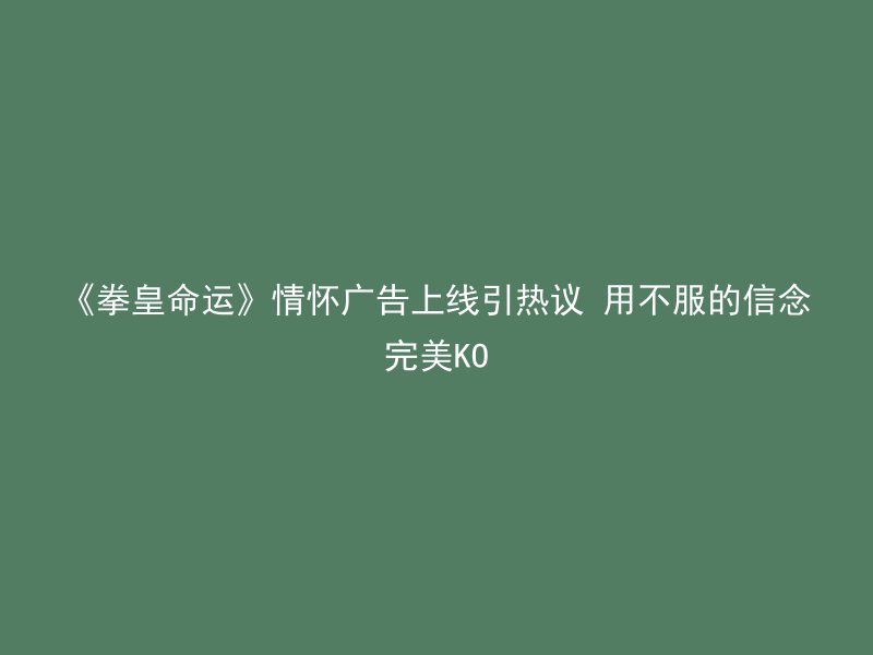 《拳皇命运》情怀广告上线引热议 用不服的信念完美KO