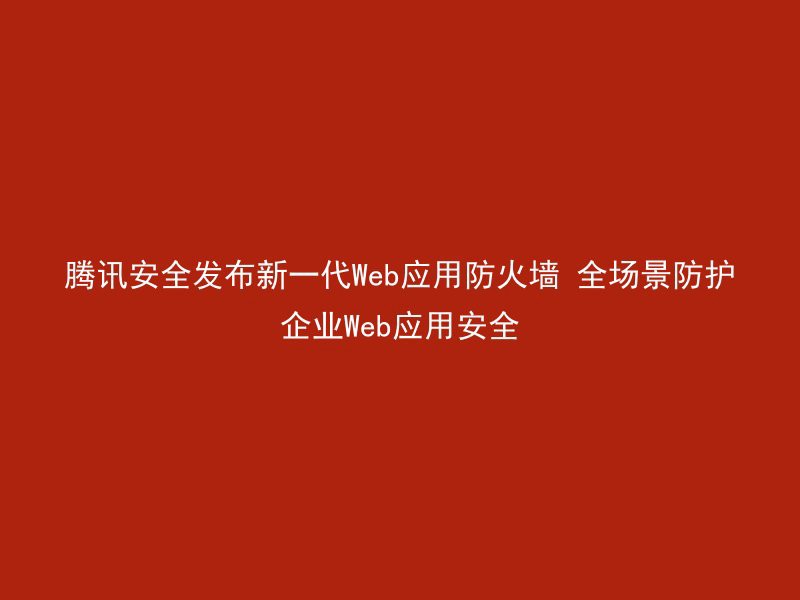 腾讯安全发布新一代Web应用防火墙 全场景防护企业Web应用安全