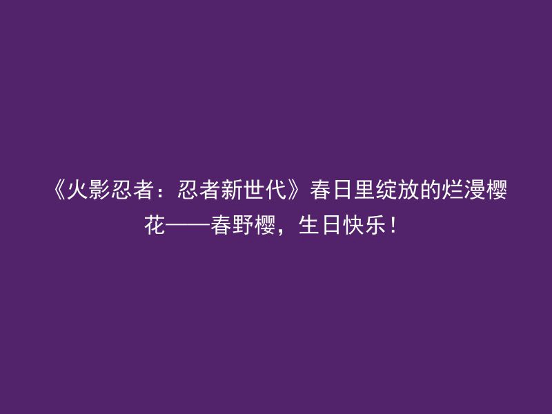 《火影忍者：忍者新世代》春日里绽放的烂漫樱花——春野樱，生日快乐！