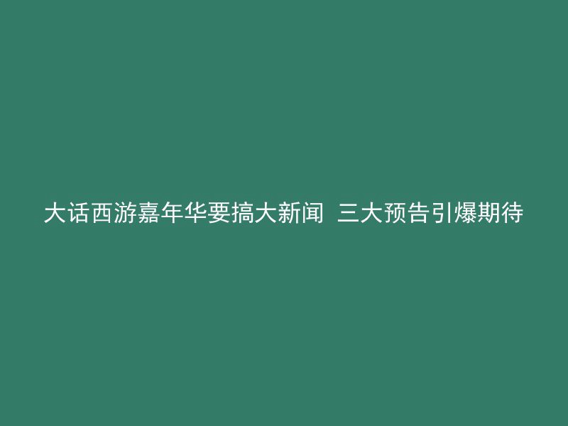 大话西游嘉年华要搞大新闻 三大预告引爆期待