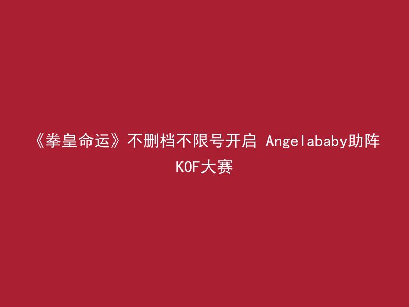 《拳皇命运》不删档不限号开启 Angelababy助阵KOF大赛