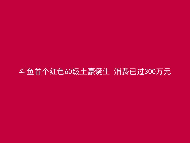 斗鱼首个红色60级土豪诞生 消费已过300万元