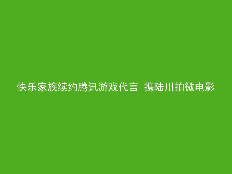 快乐家族续约腾讯游戏代言 携陆川拍微电影