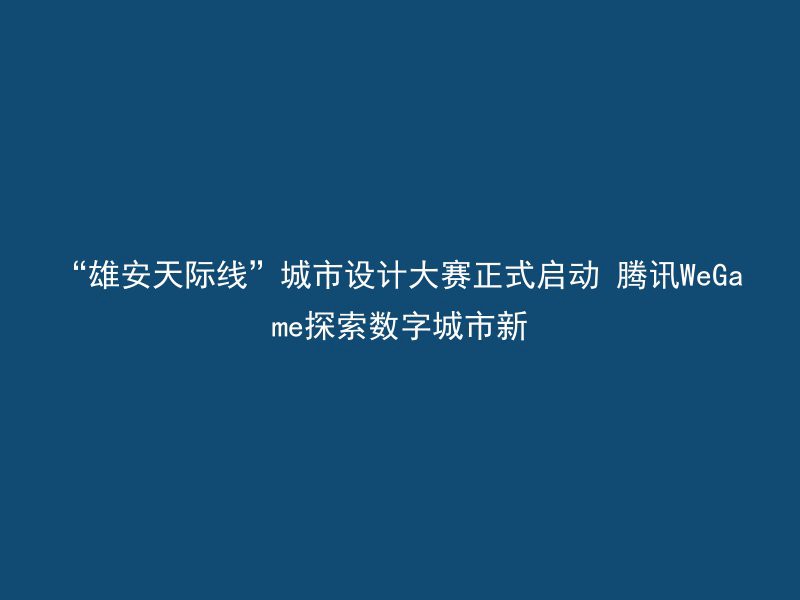 “雄安天际线”城市设计大赛正式启动 腾讯WeGame探索数字城市新