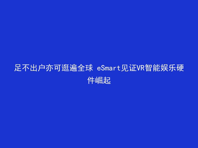 足不出户亦可逛遍全球 eSmart见证VR智能娱乐硬件崛起