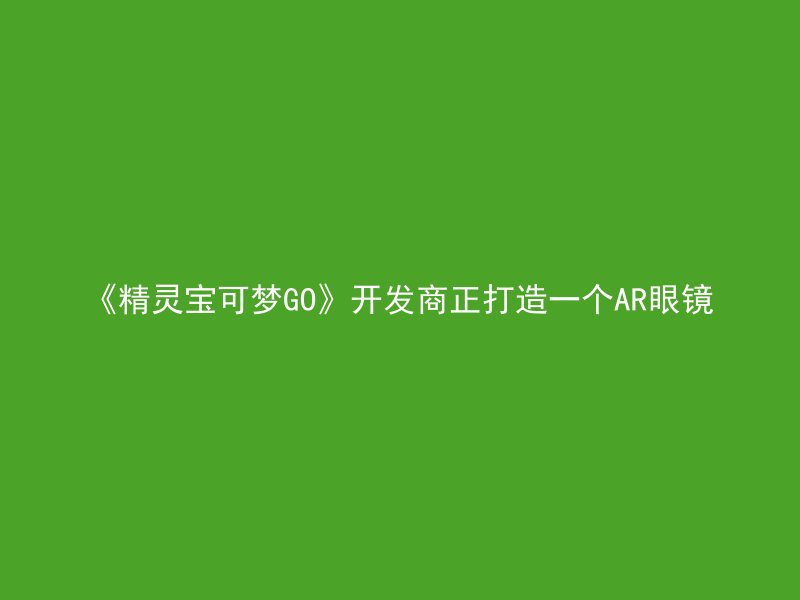 《精灵宝可梦GO》开发商正打造一个AR眼镜