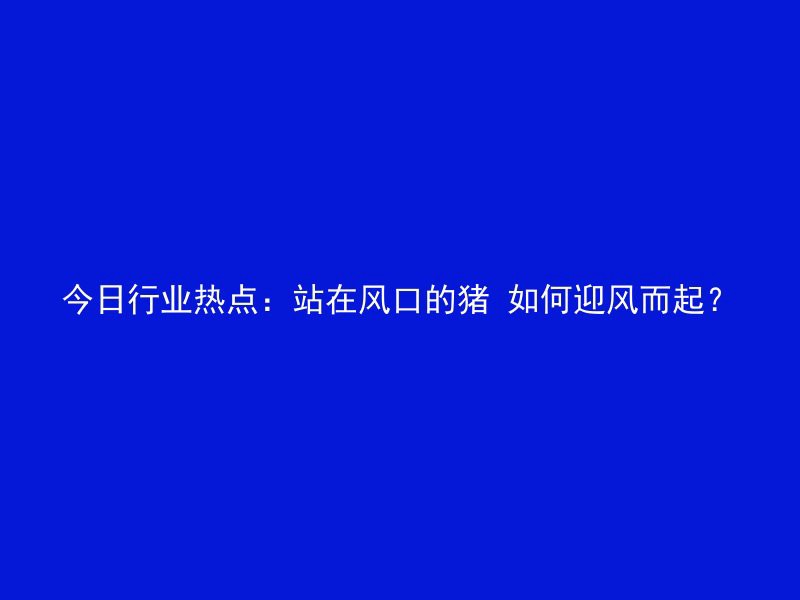 今日行业热点：站在风口的猪 如何迎风而起？