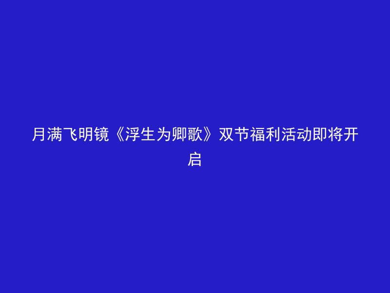 月满飞明镜《浮生为卿歌》双节福利活动即将开启