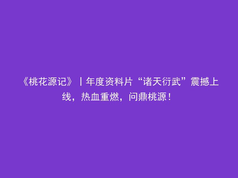 《桃花源记》丨年度资料片“诸天衍武”震撼上线，热血重燃，问鼎桃源！