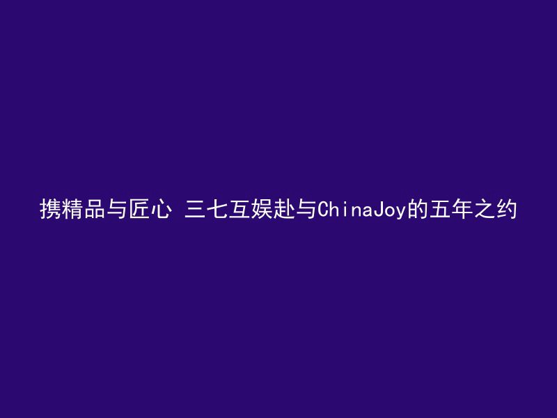 携精品与匠心 三七互娱赴与ChinaJoy的五年之约