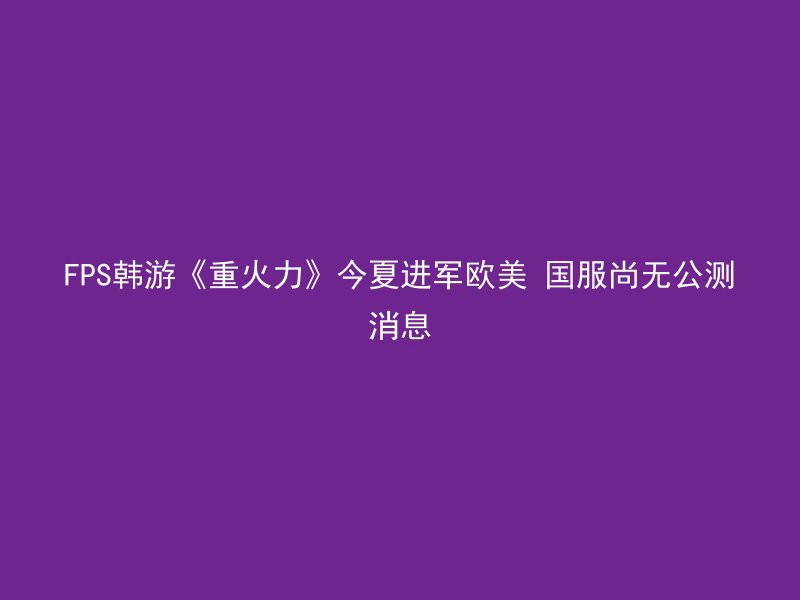 FPS韩游《重火力》今夏进军欧美 国服尚无公测消息