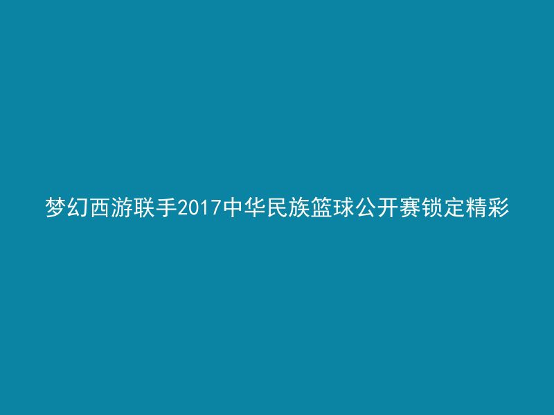 梦幻西游联手2017中华民族篮球公开赛锁定精彩