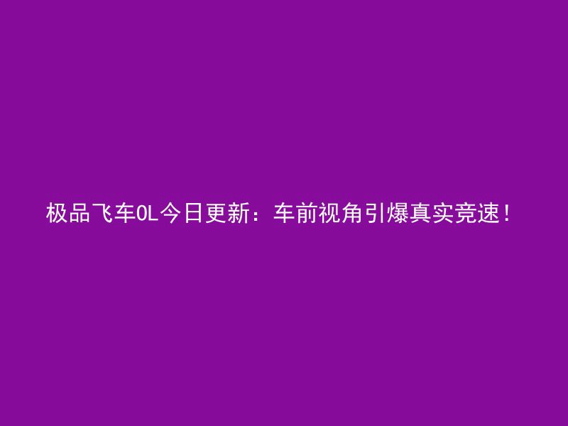 极品飞车OL今日更新：车前视角引爆真实竞速！