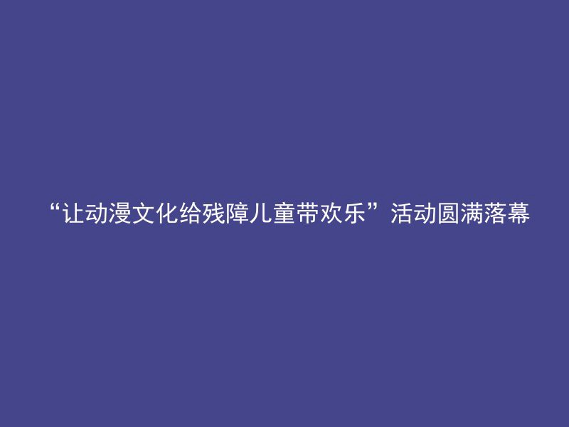 “让动漫文化给残障儿童带欢乐”活动圆满落幕