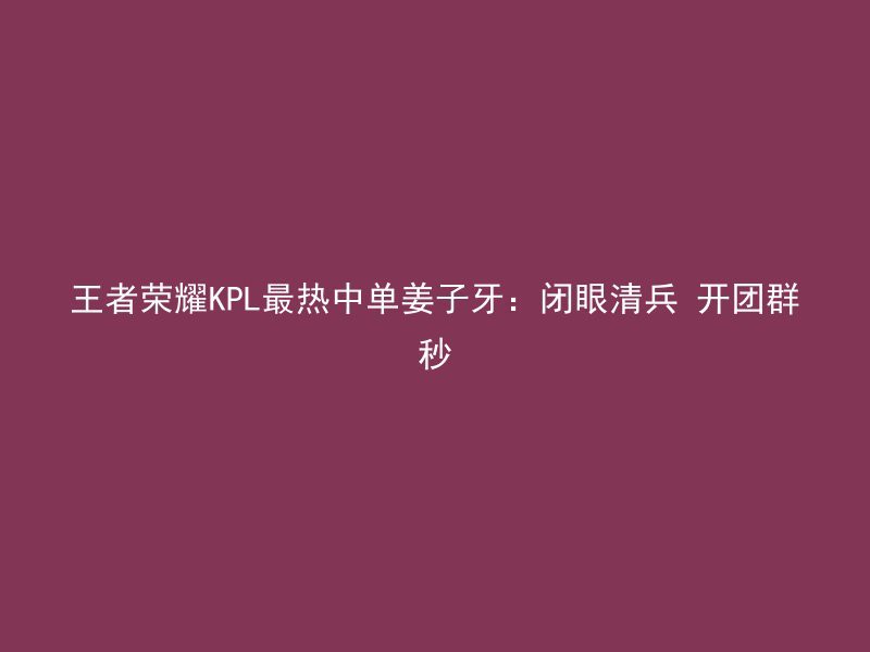 王者荣耀KPL最热中单姜子牙：闭眼清兵 开团群秒