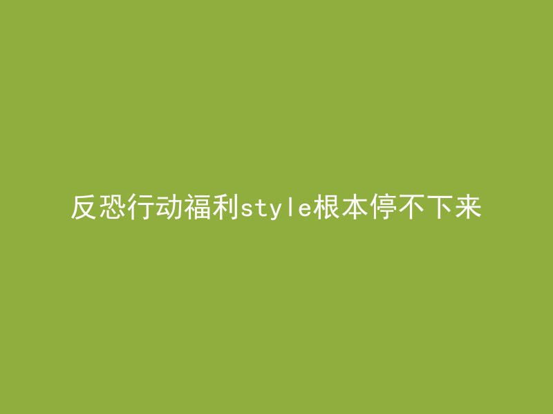 反恐行动福利style根本停不下来