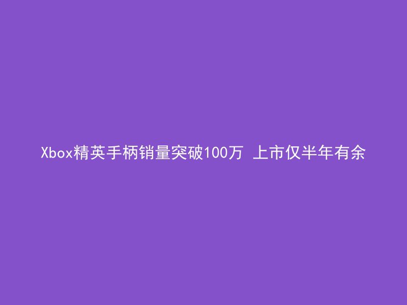 Xbox精英手柄销量突破100万 上市仅半年有余