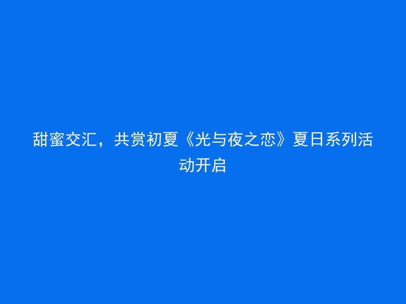 甜蜜交汇，共赏初夏《光与夜之恋》夏日系列活动开启