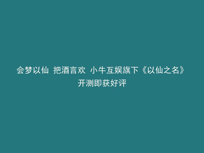 会梦以仙 把酒言欢 小牛互娱旗下《以仙之名》开测即获好评