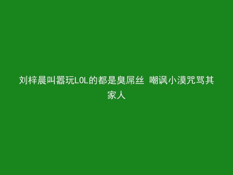 刘梓晨叫嚣玩LOL的都是臭屌丝 嘲讽小漠咒骂其家人