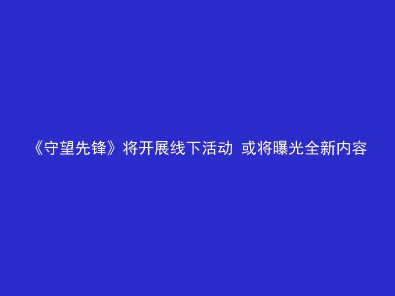 《守望先锋》将开展线下活动 或将曝光全新内容