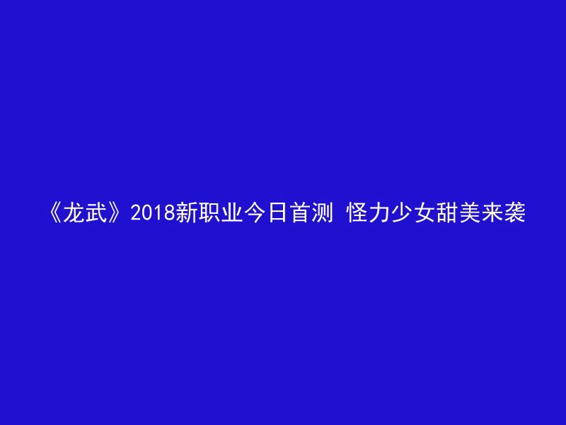 《龙武》2018新职业今日首测 怪力少女甜美来袭