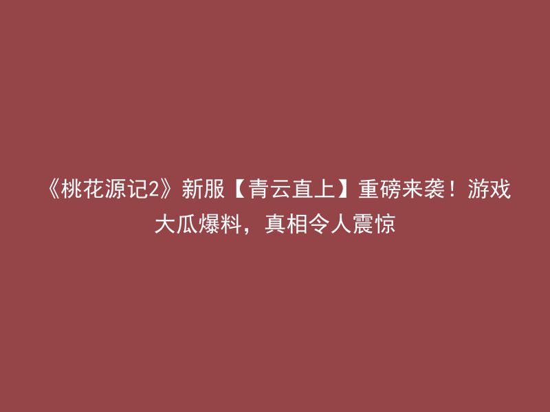 《桃花源记2》新服【青云直上】重磅来袭！游戏大瓜爆料，真相令人震惊