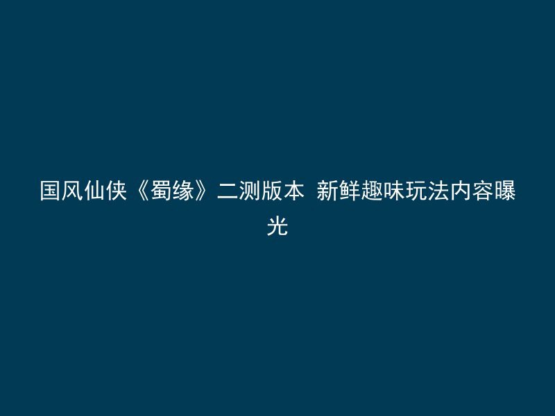 国风仙侠《蜀缘》二测版本 新鲜趣味玩法内容曝光