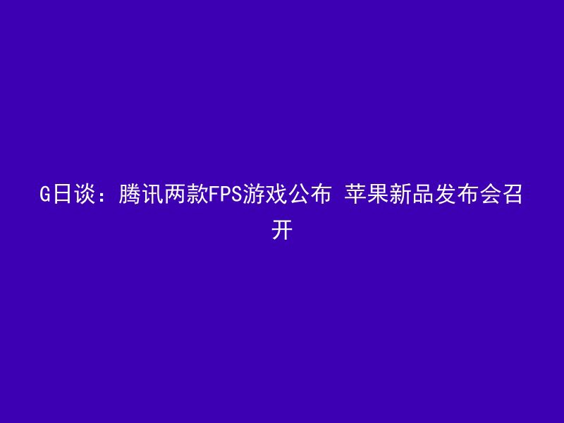 G日谈：腾讯两款FPS游戏公布 苹果新品发布会召开