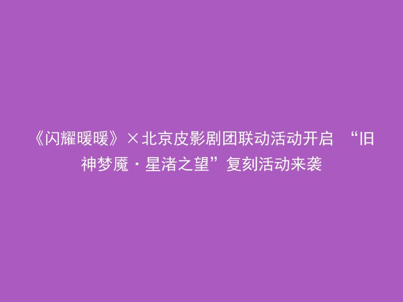 《闪耀暖暖》×北京皮影剧团联动活动开启 “旧神梦魇·星渚之望”复刻活动来袭