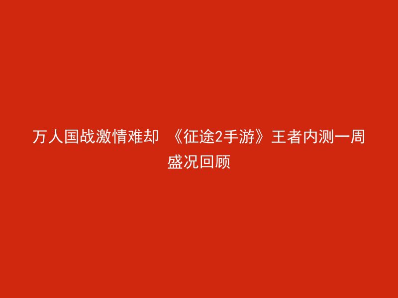 万人国战激情难却 《征途2手游》王者内测一周盛况回顾