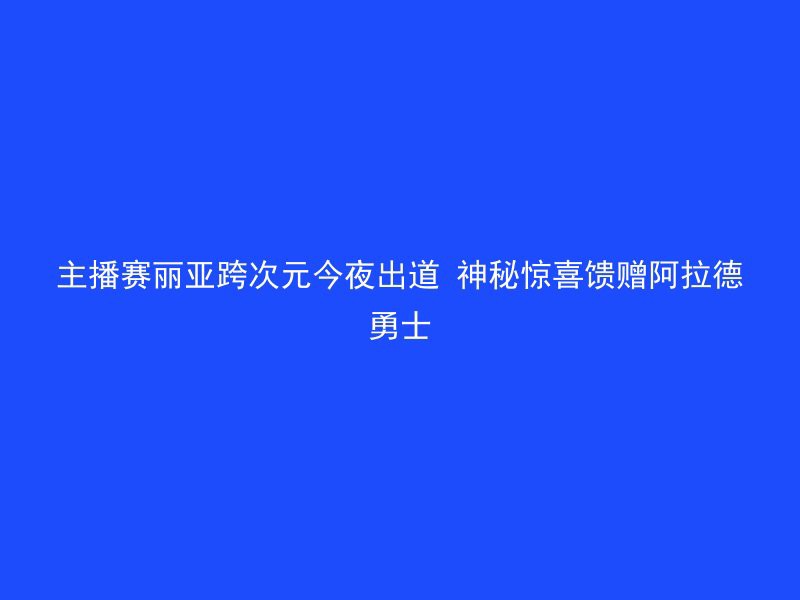 主播赛丽亚跨次元今夜出道 神秘惊喜馈赠阿拉德勇士