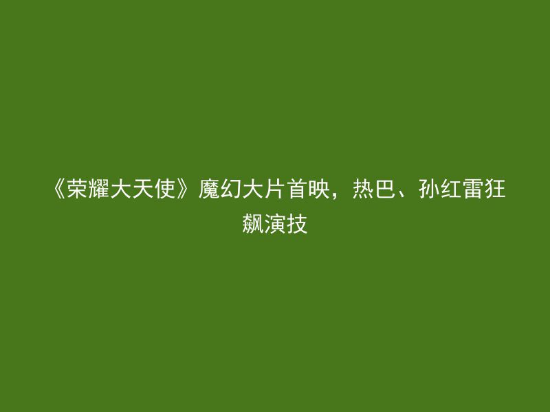 《荣耀大天使》魔幻大片首映，热巴、孙红雷狂飙演技