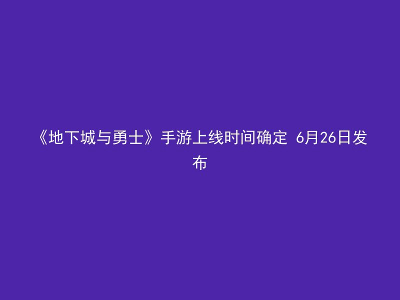 《地下城与勇士》手游上线时间确定 6月26日发布