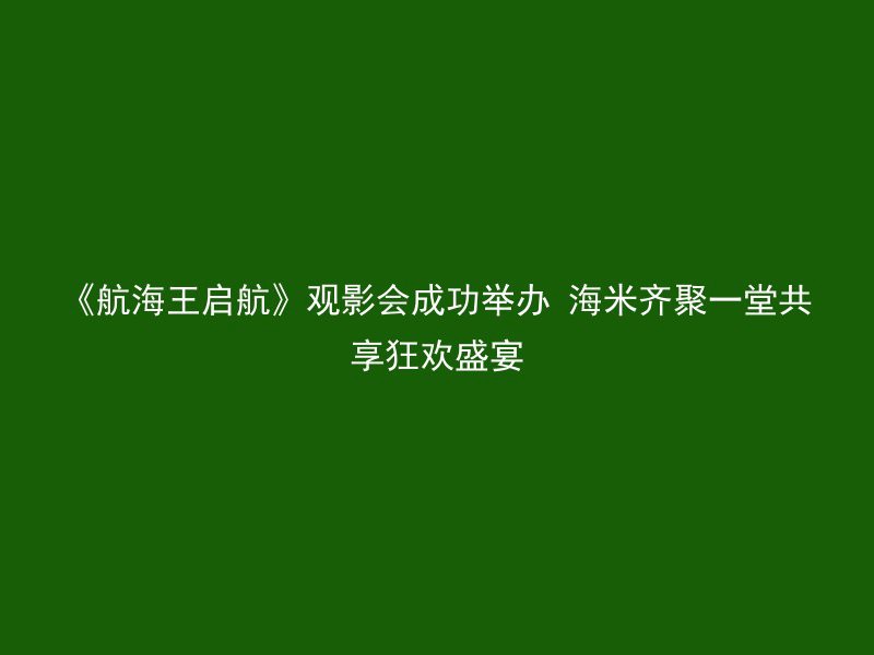 《航海王启航》观影会成功举办 海米齐聚一堂共享狂欢盛宴