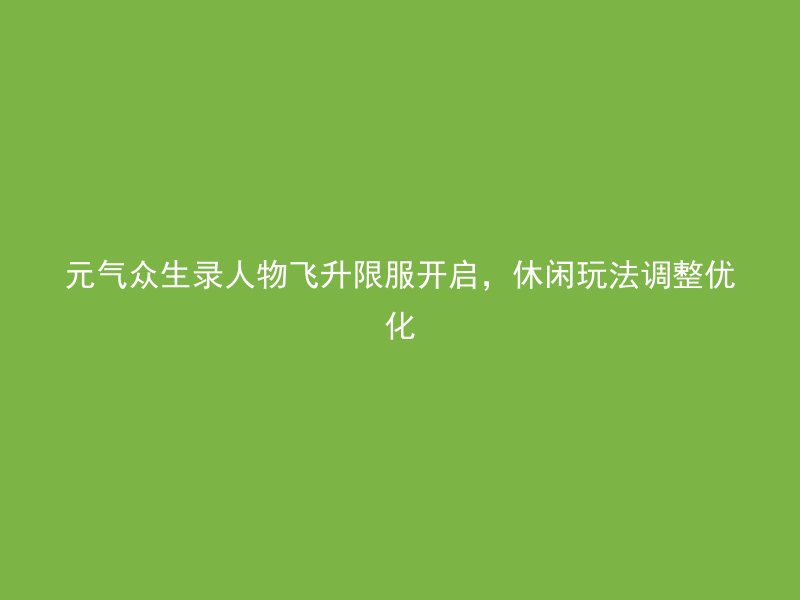 元气众生录人物飞升限服开启，休闲玩法调整优化