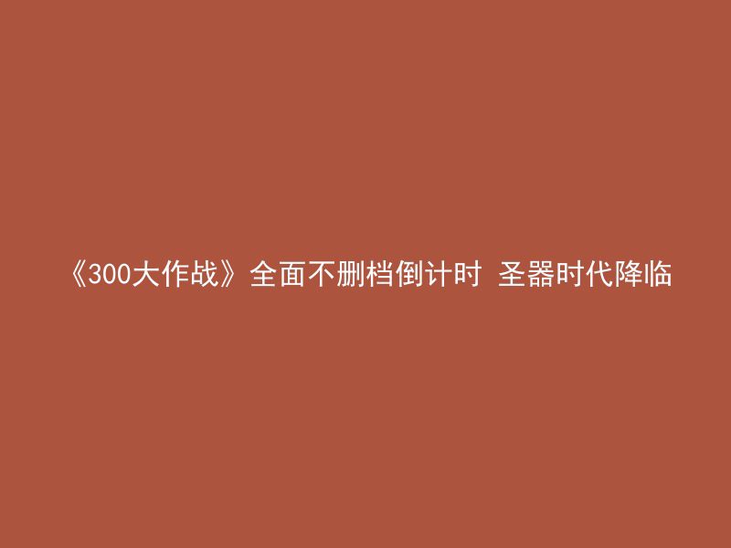 《300大作战》全面不删档倒计时 圣器时代降临